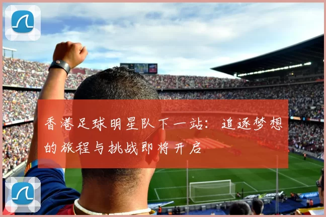 香港足球明星队下一站：追逐梦想的旅程与挑战即将开启