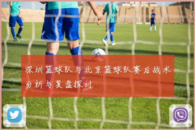 深圳篮球队与北京篮球队赛后战术分析与复盘探讨