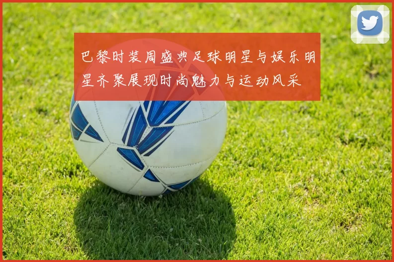 巴黎时装周盛典足球明星与娱乐明星齐聚展现时尚魅力与运动风采