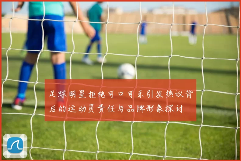足球明星拒绝可口可乐引发热议背后的运动员责任与品牌形象探讨