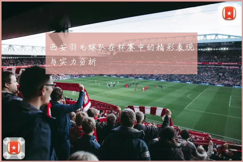 西安羽毛球队在杯赛中的精彩表现与实力分析