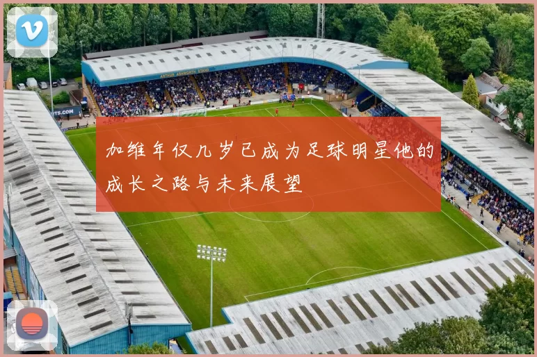 加维年仅几岁已成为足球明星他的成长之路与未来展望