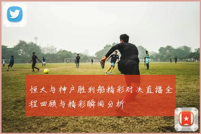 恒大与神户胜利船精彩对决直播全程回顾与精彩瞬间分析