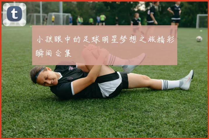 小孩眼中的足球明星梦想之旅精彩瞬间合集