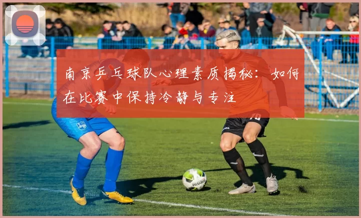 南京乒乓球队心理素质揭秘：如何在比赛中保持冷静与专注