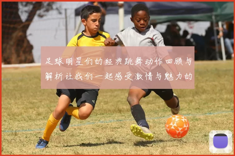足球明星们的经典跳舞动作回顾与解析让我们一起感受激情与魅力的结合