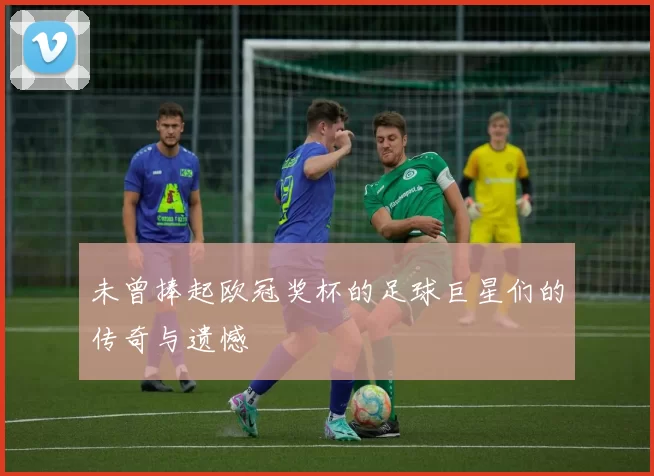 未曾捧起欧冠奖杯的足球巨星们的传奇与遗憾