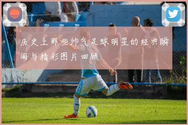 历史上那些帅气足球明星的经典瞬间与精彩图片回顾